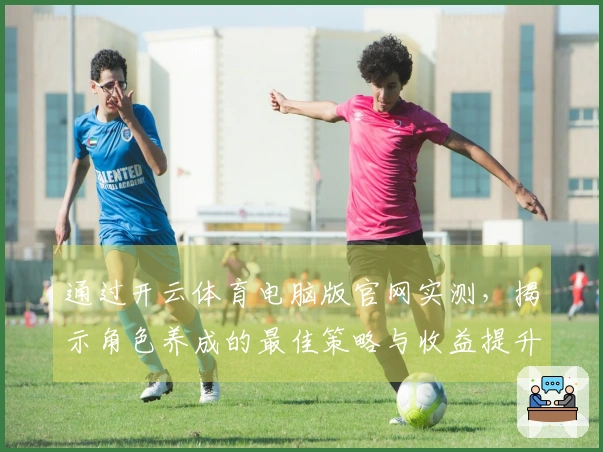 通过开云体育电脑版官网实测，揭示角色养成的最佳策略与收益提升技巧