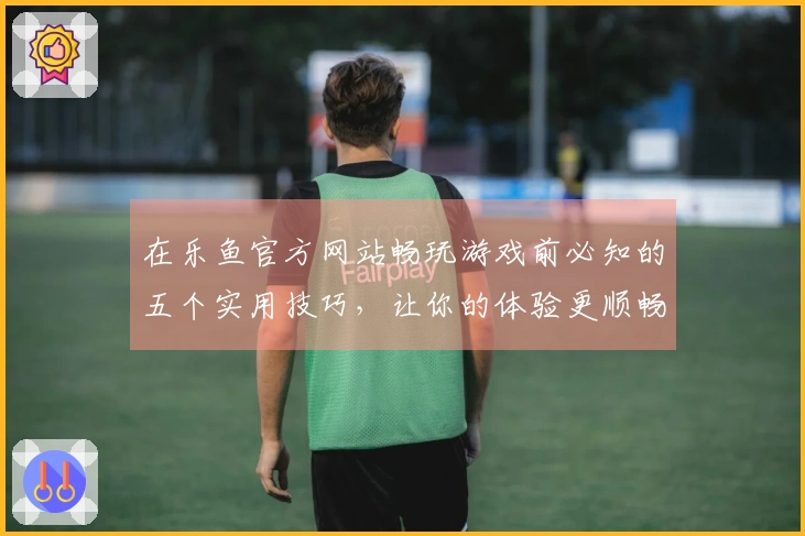 在乐鱼官方网站畅玩游戏前必知的五个实用技巧，让你的体验更顺畅