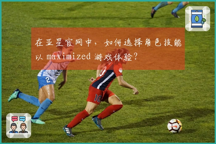 在亚星官网中，如何选择角色技能以 maximized 游戏体验？
